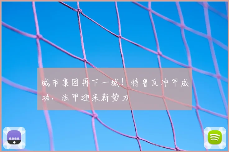 城市集团再下一城！特鲁瓦冲甲成功，法甲迎来新势力