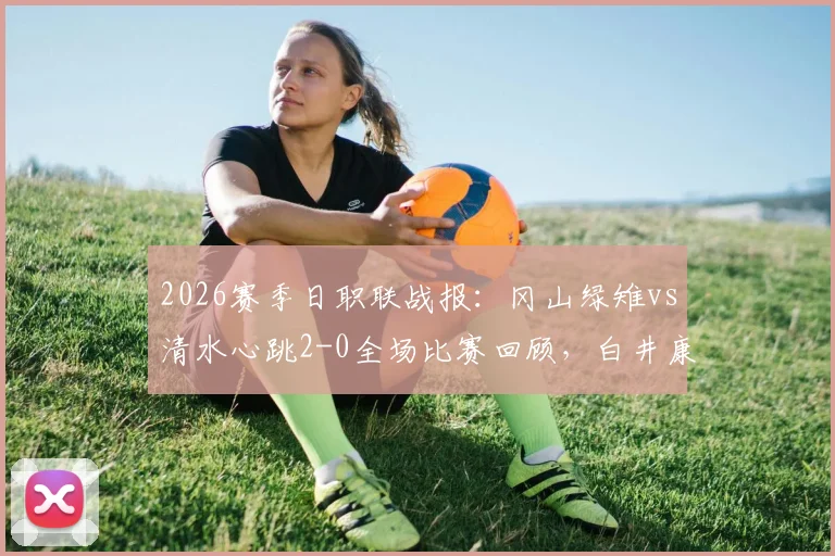 2026赛季日职联战报:冈山绿雉vs清水心跳2-0全场比赛回顾,白井康介、高乔进球助球队取胜