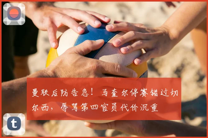 曼联后防告急!马奎尔停赛错过切尔西,辱骂第四官员代价沉重