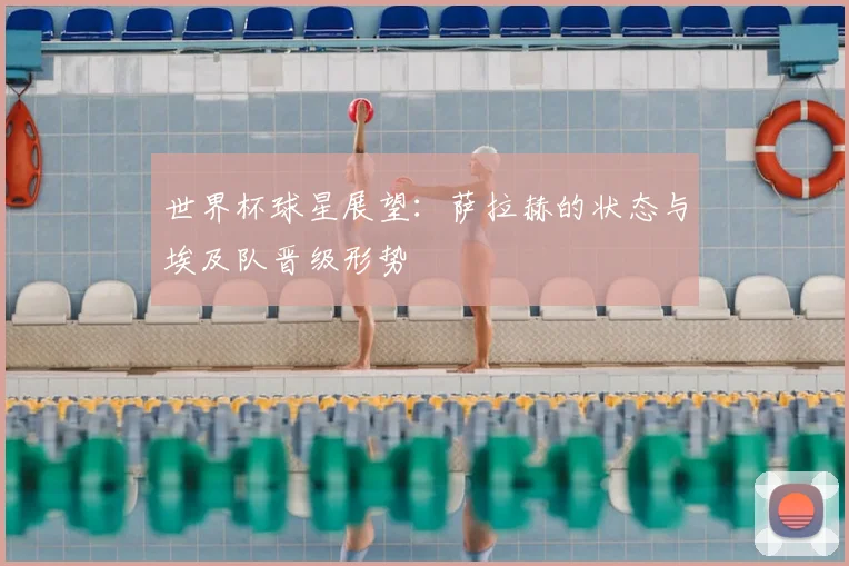 世界杯球星展望:萨拉赫的状态与埃及队晋级形势