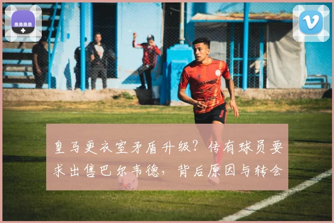 皇马更衣室矛盾升级？传有球员要求出售巴尔韦德，背后原因与转会传闻深度解析