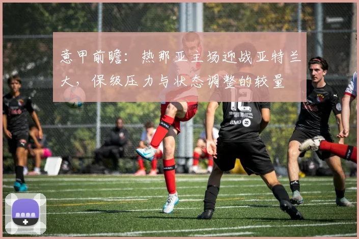 意甲前瞻:热那亚主场迎战亚特兰大,保级压力与状态调整的较量