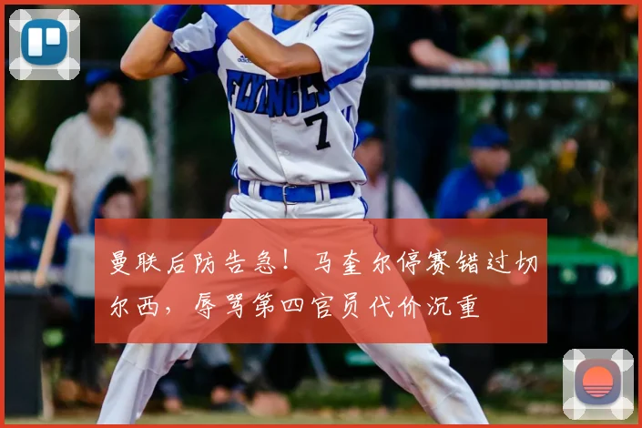曼联后防告急!马奎尔停赛错过切尔西,辱骂第四官员代价沉重