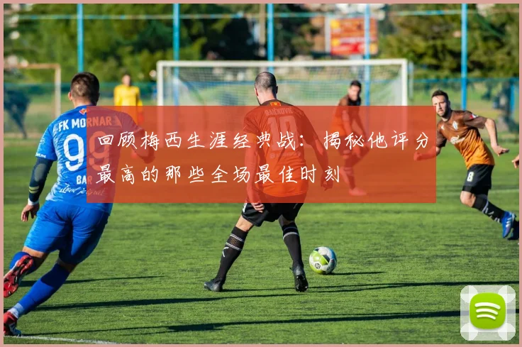 回顾梅西生涯经典战:揭秘他评分最高的那些全场最佳时刻