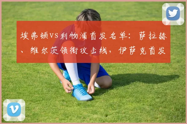 埃弗顿vs利物浦首发名单：萨拉赫、维尔茨领衔攻击线，伊萨克首发