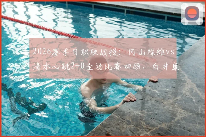 2026赛季日职联战报：冈山绿雉vs清水心跳2-0全场比赛回顾，白井康介、高乔进球助球队取胜