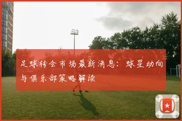 足球转会市场最新消息：球星动向与俱乐部策略解读