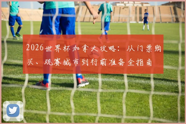 2026世界杯加拿大攻略:从门票购买、观赛城市到行前准备全指南